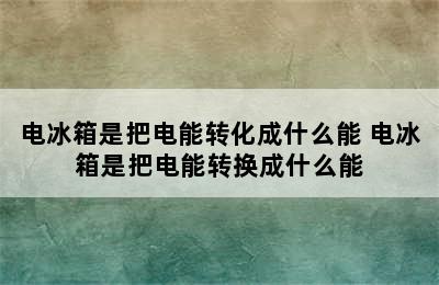 电冰箱是把电能转化成什么能 电冰箱是把电能转换成什么能